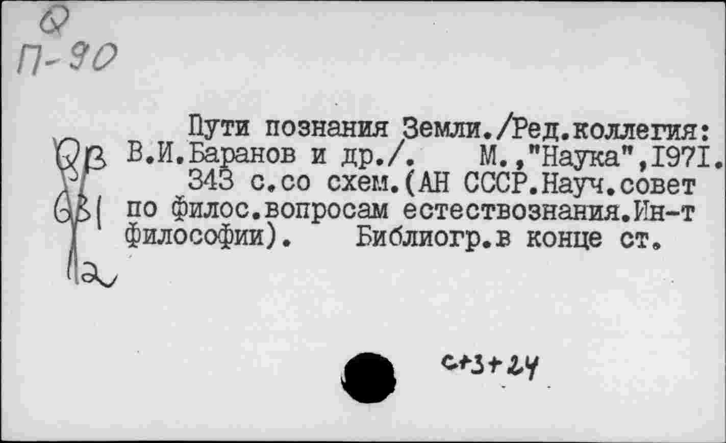 ﻿П'ЭО
Пути познания Земли./Ред.коллегия:
I В.И.Баранов и др./.	М./Наука", 1971.
343 с.со схем.(АН СССР.Науч.совет | по филос.вопросам естествознания.Ин-т философии). Библиогр.в конце ст.